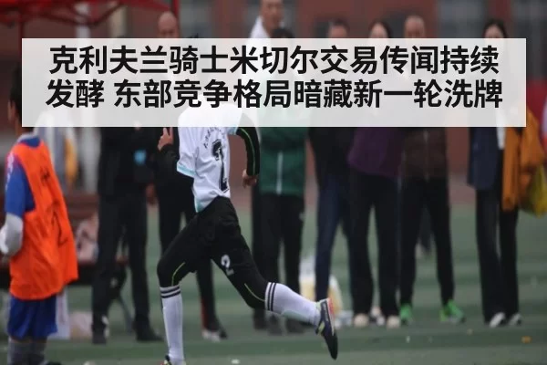 克利夫兰骑士米切尔交易传闻持续发酵 东部竞争格局暗藏新一轮洗牌
